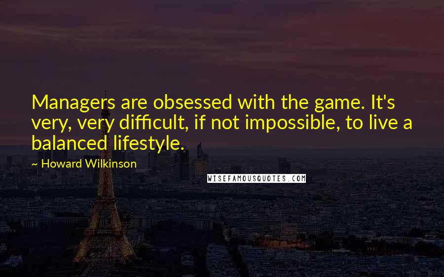 Howard Wilkinson Quotes: Managers are obsessed with the game. It's very, very difficult, if not impossible, to live a balanced lifestyle.