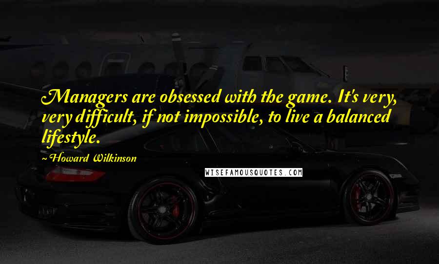 Howard Wilkinson Quotes: Managers are obsessed with the game. It's very, very difficult, if not impossible, to live a balanced lifestyle.