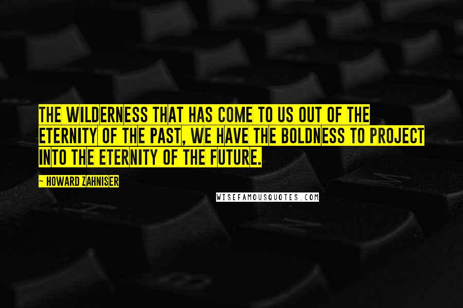 Howard Zahniser Quotes: The wilderness that has come to us out of the eternity of the past, we have the boldness to project into the eternity of the future.