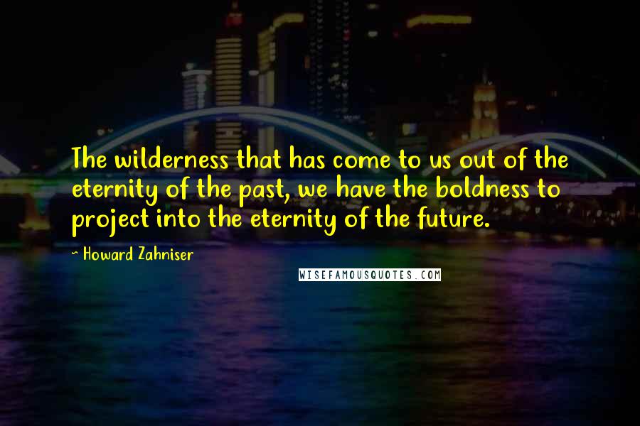 Howard Zahniser Quotes: The wilderness that has come to us out of the eternity of the past, we have the boldness to project into the eternity of the future.