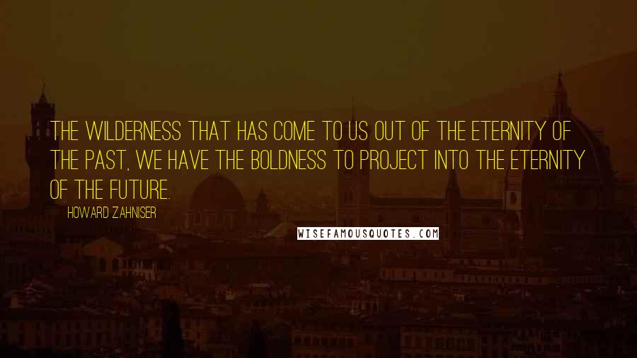 Howard Zahniser Quotes: The wilderness that has come to us out of the eternity of the past, we have the boldness to project into the eternity of the future.