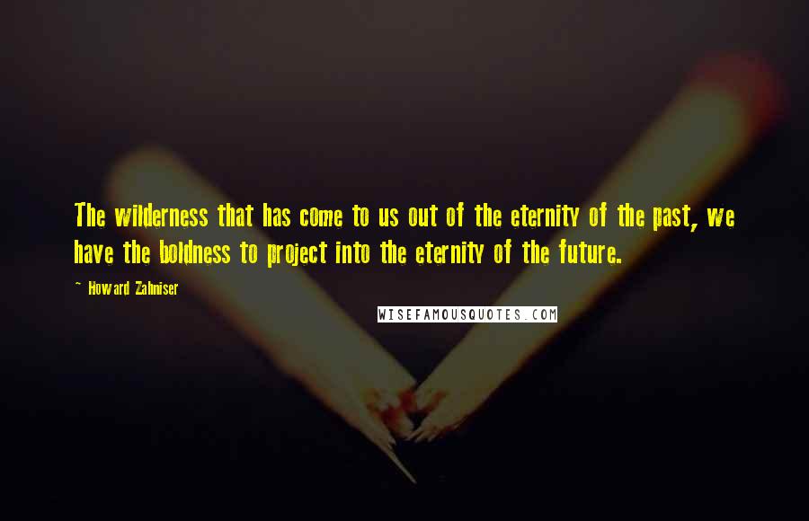 Howard Zahniser Quotes: The wilderness that has come to us out of the eternity of the past, we have the boldness to project into the eternity of the future.