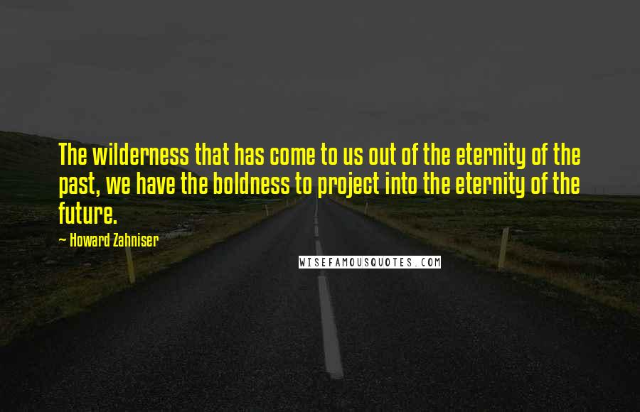 Howard Zahniser Quotes: The wilderness that has come to us out of the eternity of the past, we have the boldness to project into the eternity of the future.