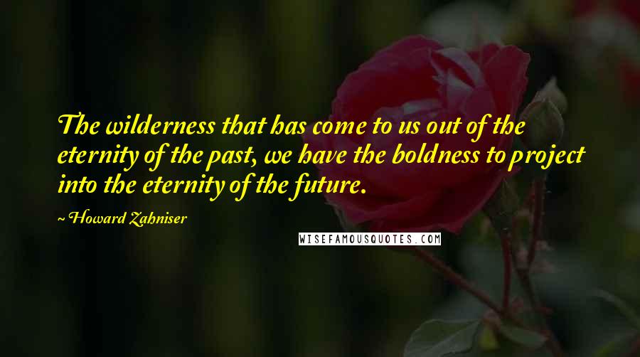 Howard Zahniser Quotes: The wilderness that has come to us out of the eternity of the past, we have the boldness to project into the eternity of the future.