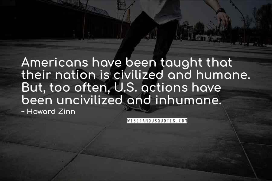 Howard Zinn Quotes: Americans have been taught that their nation is civilized and humane. But, too often, U.S. actions have been uncivilized and inhumane.