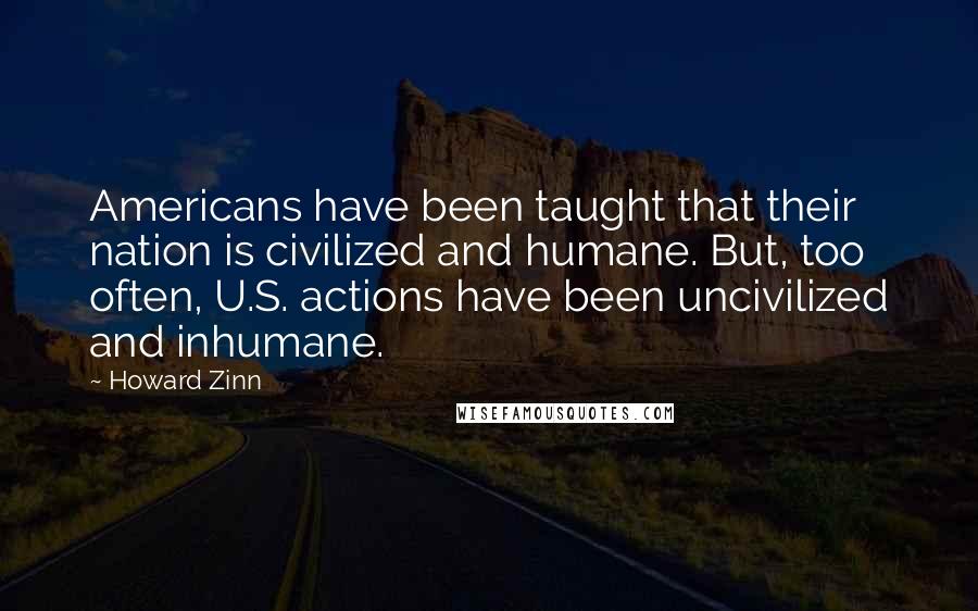 Howard Zinn Quotes: Americans have been taught that their nation is civilized and humane. But, too often, U.S. actions have been uncivilized and inhumane.