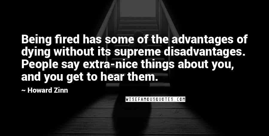 Howard Zinn Quotes: Being fired has some of the advantages of dying without its supreme disadvantages. People say extra-nice things about you, and you get to hear them.