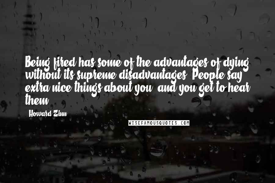 Howard Zinn Quotes: Being fired has some of the advantages of dying without its supreme disadvantages. People say extra-nice things about you, and you get to hear them.