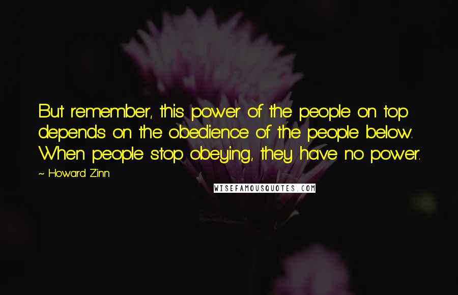Howard Zinn Quotes: But remember, this power of the people on top depends on the obedience of the people below. When people stop obeying, they have no power.
