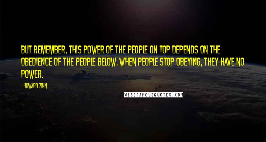 Howard Zinn Quotes: But remember, this power of the people on top depends on the obedience of the people below. When people stop obeying, they have no power.