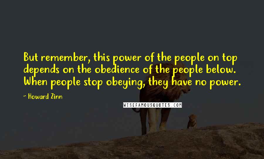 Howard Zinn Quotes: But remember, this power of the people on top depends on the obedience of the people below. When people stop obeying, they have no power.