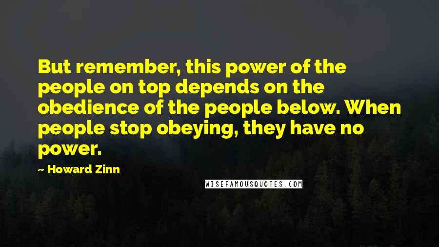 Howard Zinn Quotes: But remember, this power of the people on top depends on the obedience of the people below. When people stop obeying, they have no power.
