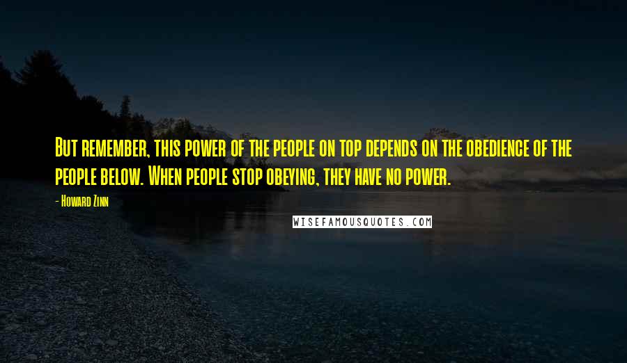 Howard Zinn Quotes: But remember, this power of the people on top depends on the obedience of the people below. When people stop obeying, they have no power.
