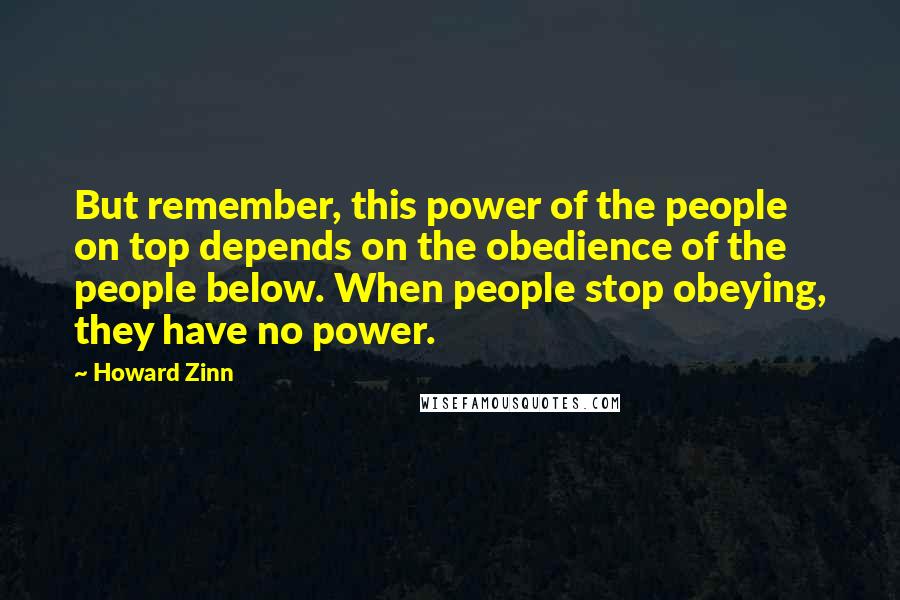 Howard Zinn Quotes: But remember, this power of the people on top depends on the obedience of the people below. When people stop obeying, they have no power.