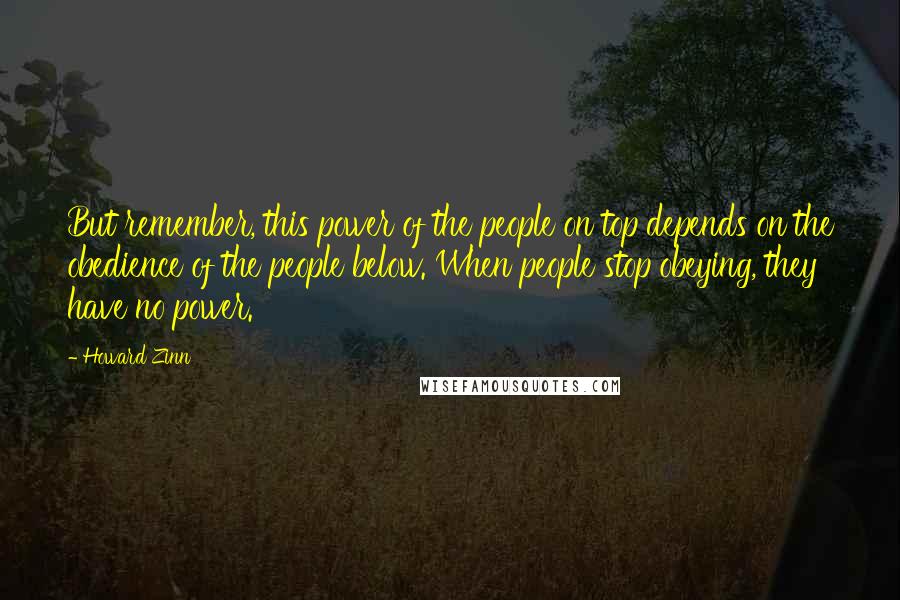Howard Zinn Quotes: But remember, this power of the people on top depends on the obedience of the people below. When people stop obeying, they have no power.