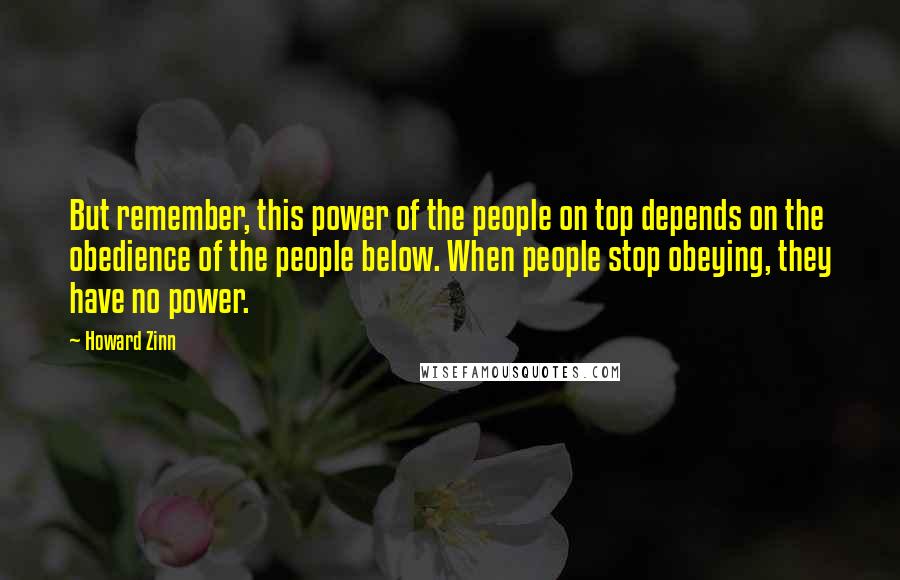 Howard Zinn Quotes: But remember, this power of the people on top depends on the obedience of the people below. When people stop obeying, they have no power.