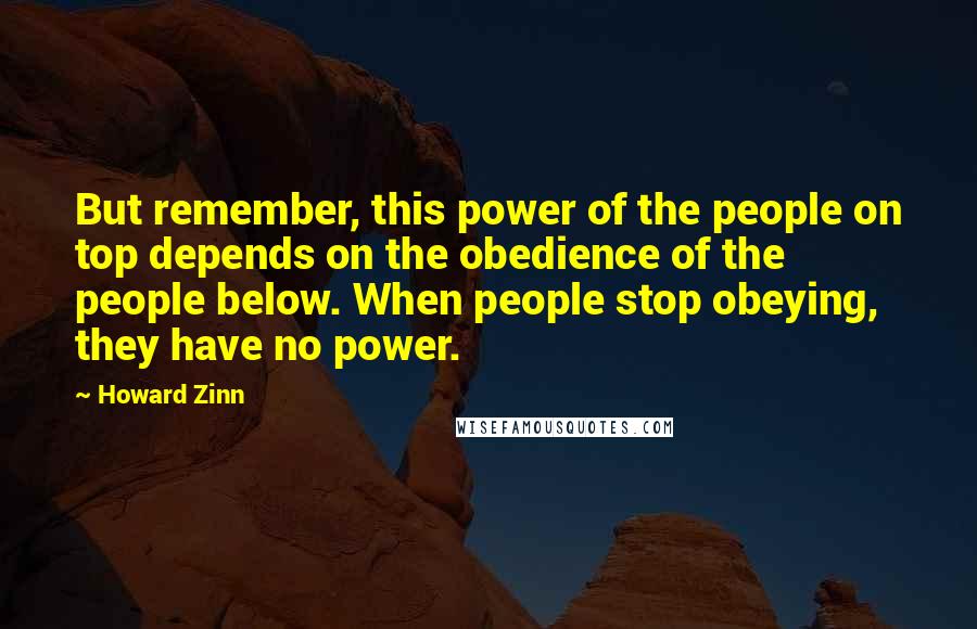 Howard Zinn Quotes: But remember, this power of the people on top depends on the obedience of the people below. When people stop obeying, they have no power.