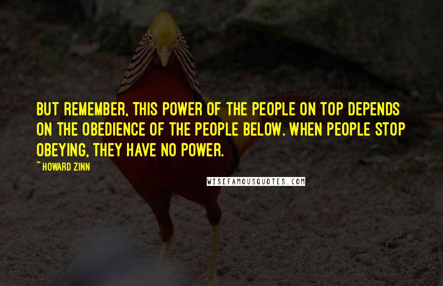 Howard Zinn Quotes: But remember, this power of the people on top depends on the obedience of the people below. When people stop obeying, they have no power.