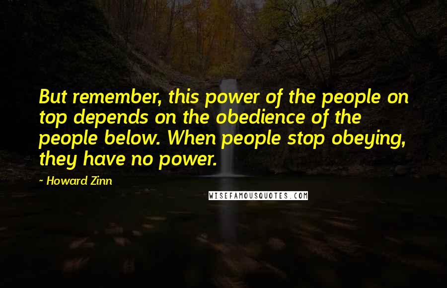 Howard Zinn Quotes: But remember, this power of the people on top depends on the obedience of the people below. When people stop obeying, they have no power.