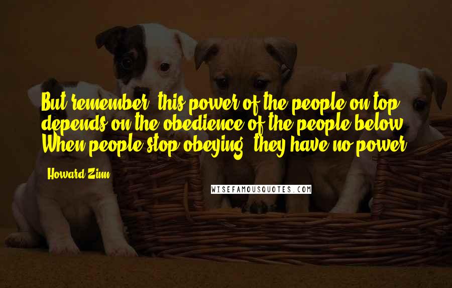Howard Zinn Quotes: But remember, this power of the people on top depends on the obedience of the people below. When people stop obeying, they have no power.