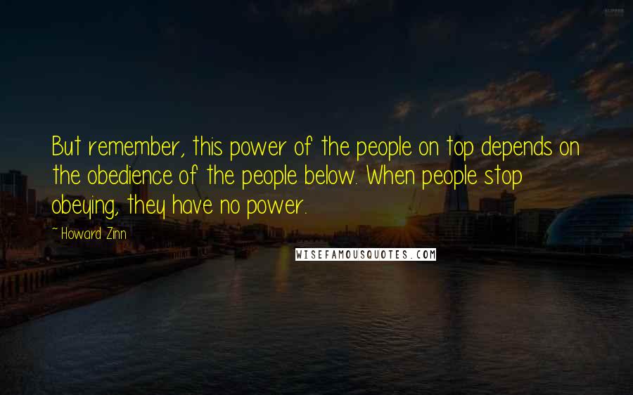 Howard Zinn Quotes: But remember, this power of the people on top depends on the obedience of the people below. When people stop obeying, they have no power.