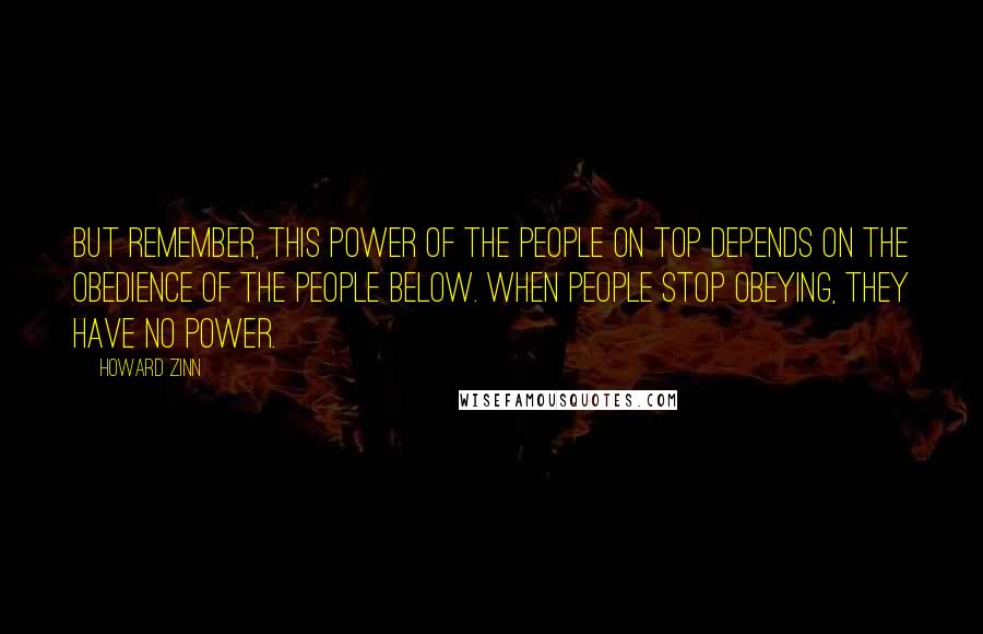 Howard Zinn Quotes: But remember, this power of the people on top depends on the obedience of the people below. When people stop obeying, they have no power.