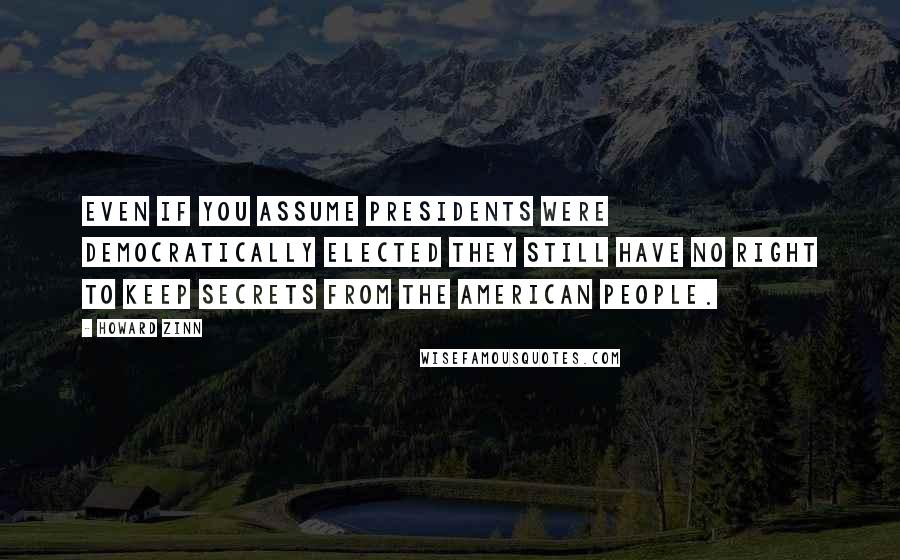 Howard Zinn Quotes: Even if you assume presidents were democratically elected they still have no right to keep secrets from the American people.