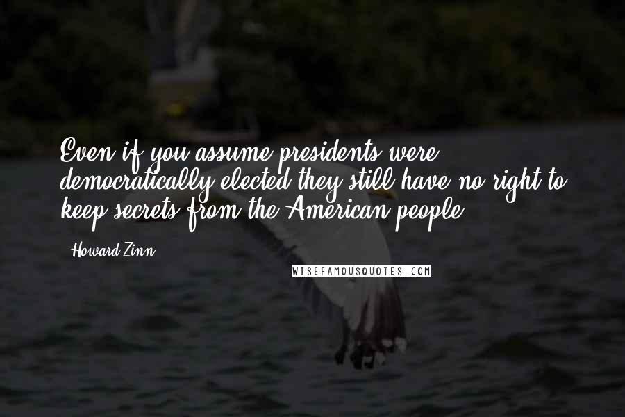 Howard Zinn Quotes: Even if you assume presidents were democratically elected they still have no right to keep secrets from the American people.