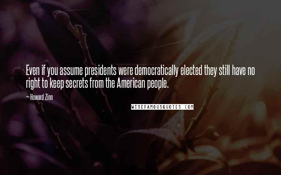 Howard Zinn Quotes: Even if you assume presidents were democratically elected they still have no right to keep secrets from the American people.