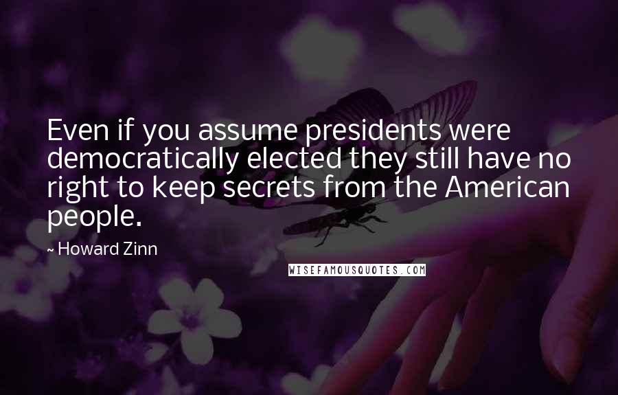 Howard Zinn Quotes: Even if you assume presidents were democratically elected they still have no right to keep secrets from the American people.