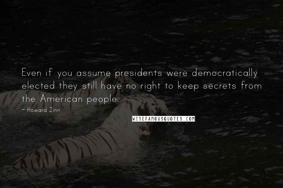 Howard Zinn Quotes: Even if you assume presidents were democratically elected they still have no right to keep secrets from the American people.