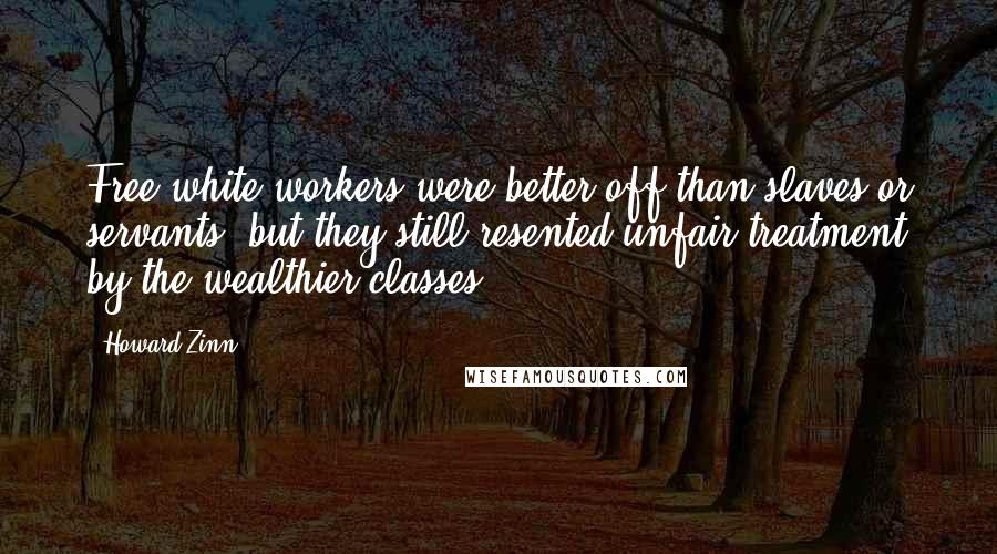 Howard Zinn Quotes: Free white workers were better off than slaves or servants, but they still resented unfair treatment by the wealthier classes.