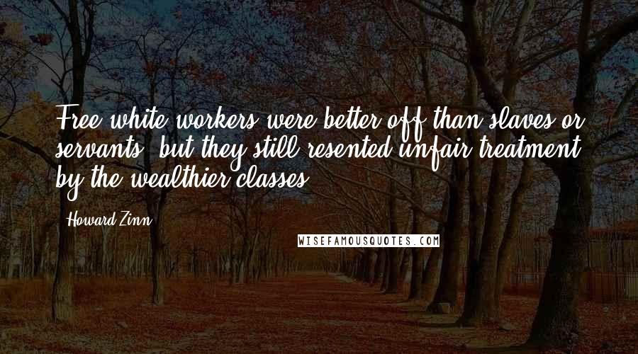 Howard Zinn Quotes: Free white workers were better off than slaves or servants, but they still resented unfair treatment by the wealthier classes.