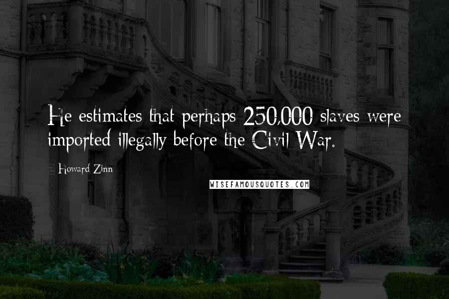 Howard Zinn Quotes: He estimates that perhaps 250,000 slaves were imported illegally before the Civil War.