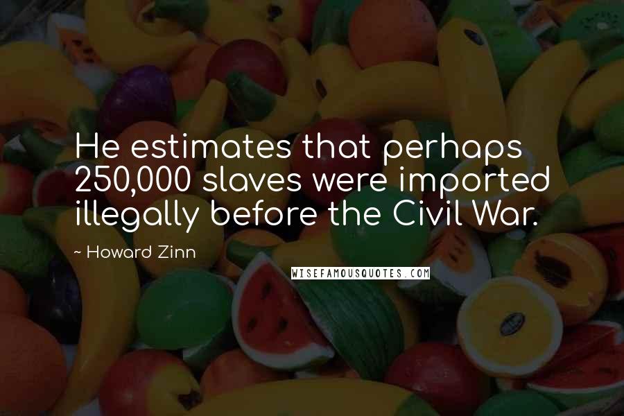 Howard Zinn Quotes: He estimates that perhaps 250,000 slaves were imported illegally before the Civil War.