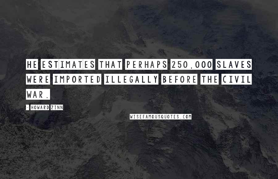 Howard Zinn Quotes: He estimates that perhaps 250,000 slaves were imported illegally before the Civil War.