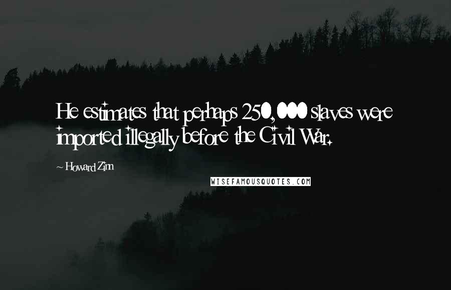 Howard Zinn Quotes: He estimates that perhaps 250,000 slaves were imported illegally before the Civil War.