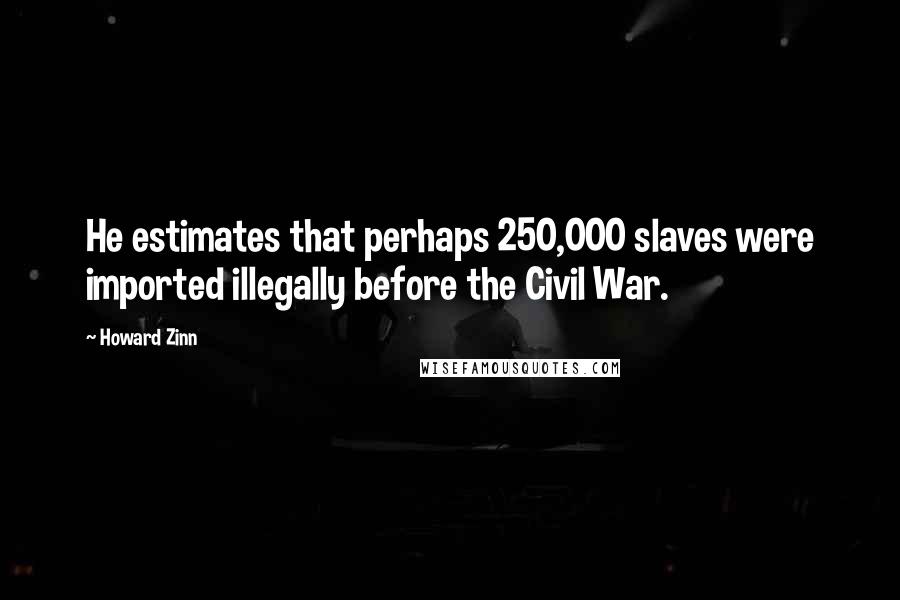 Howard Zinn Quotes: He estimates that perhaps 250,000 slaves were imported illegally before the Civil War.