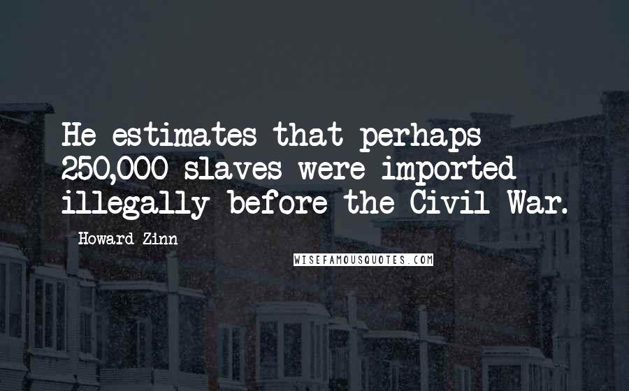 Howard Zinn Quotes: He estimates that perhaps 250,000 slaves were imported illegally before the Civil War.