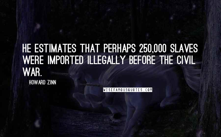 Howard Zinn Quotes: He estimates that perhaps 250,000 slaves were imported illegally before the Civil War.