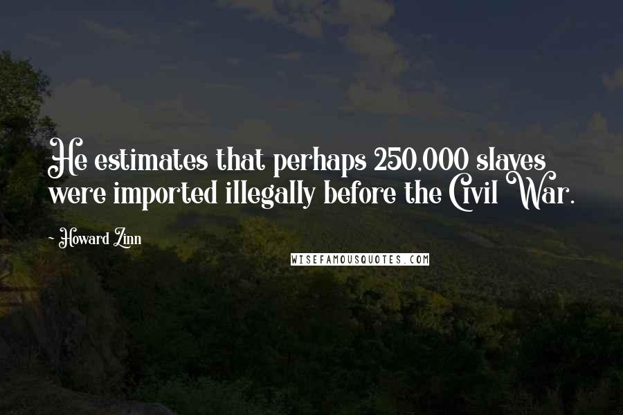 Howard Zinn Quotes: He estimates that perhaps 250,000 slaves were imported illegally before the Civil War.