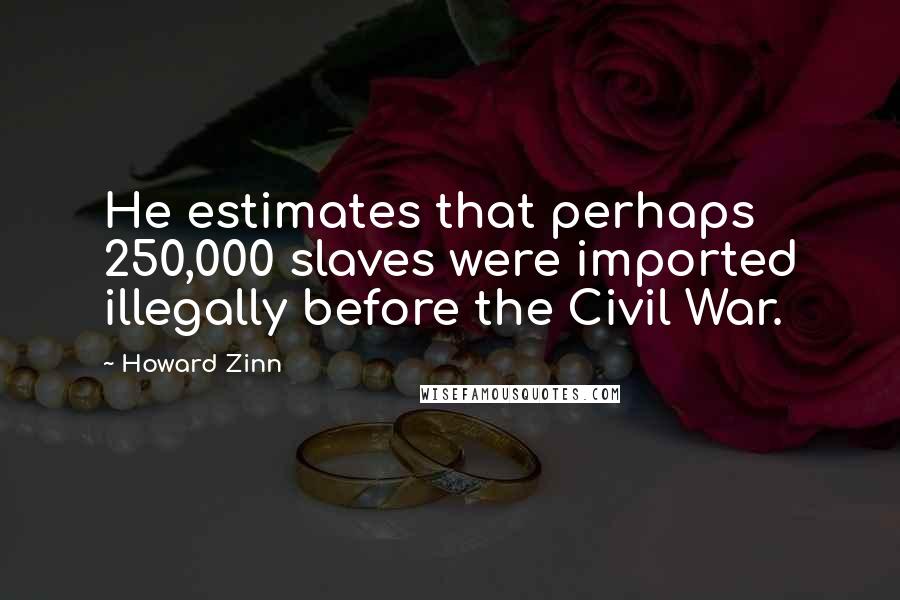 Howard Zinn Quotes: He estimates that perhaps 250,000 slaves were imported illegally before the Civil War.