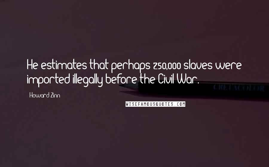 Howard Zinn Quotes: He estimates that perhaps 250,000 slaves were imported illegally before the Civil War.