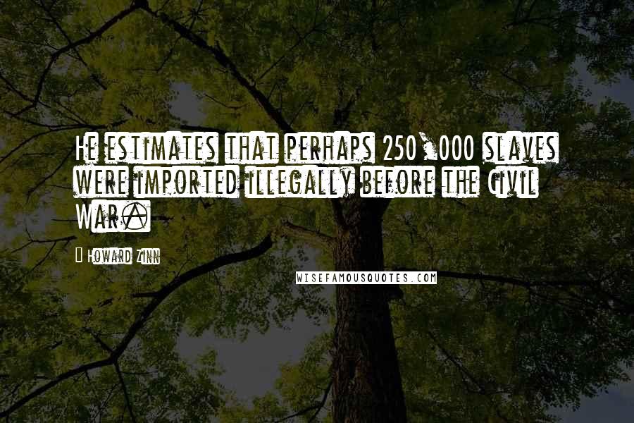 Howard Zinn Quotes: He estimates that perhaps 250,000 slaves were imported illegally before the Civil War.