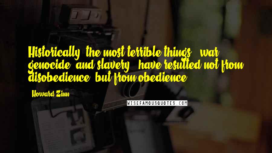 Howard Zinn Quotes: Historically, the most terrible things - war, genocide, and slavery - have resulted not from disobedience, but from obedience.