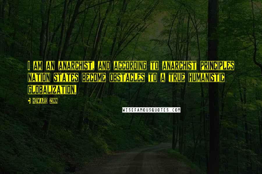Howard Zinn Quotes: I am an anarchist, and according to anarchist principles nation states become obstacles to a true humanistic globalization.