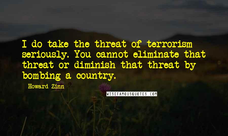 Howard Zinn Quotes: I do take the threat of terrorism seriously. You cannot eliminate that threat or diminish that threat by bombing a country.