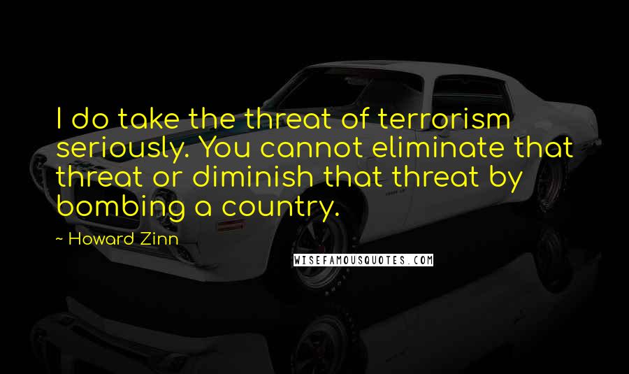 Howard Zinn Quotes: I do take the threat of terrorism seriously. You cannot eliminate that threat or diminish that threat by bombing a country.