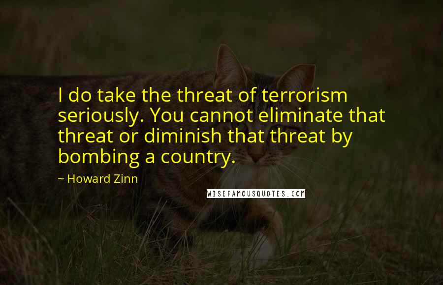 Howard Zinn Quotes: I do take the threat of terrorism seriously. You cannot eliminate that threat or diminish that threat by bombing a country.