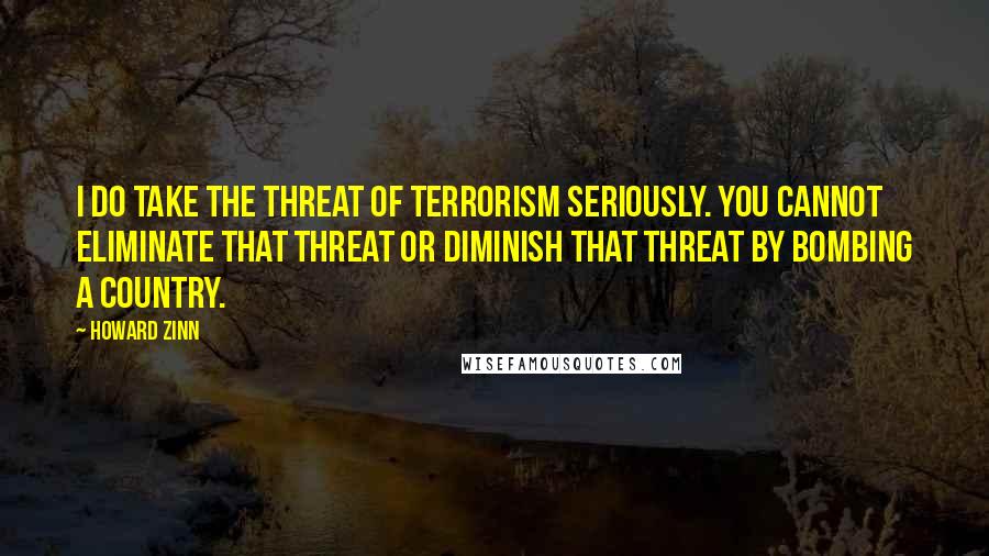 Howard Zinn Quotes: I do take the threat of terrorism seriously. You cannot eliminate that threat or diminish that threat by bombing a country.